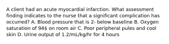 A client had an acute myocardial infarction. What assessment finding indicates to the nurse that a significant complication has occurred? A. Blood pressure that is 2- below baseline B. Oxygen saturation of 94 on room air C. Poor peripheral pules and cool skin D. Urine output of 1.2/mL/kg/hr for 4 hours