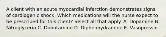 A client with an acute myocardial infarction demonstrates signs of cardiogenic shock. Which medications will the nurse expect to be prescribed for this client? Select all that apply. A. Dopamine B. Nitroglycerin C. Dobutamine D. Diphenhydramine E. Vasopressin