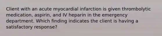 Client with an acute myocardial infarction is given thrombolytic medication, aspirin, and IV heparin in the emergency department. Which finding indicates the client is having a satisfactory response?