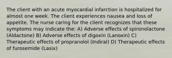 The client with an acute myocardial infarction is hospitalized for almost one week. The client experiences nausea and loss of appetite. The nurse caring for the client recognizes that these symptoms may indicate the: A) Adverse effects of spironolactone (Aldactone) B) Adverse effects of digoxin (Lanoxin) C) Therapeutic effects of propranolol (Indiral) D) Therapeutic effects of furosemide (Lasix)