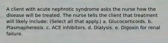 A client with acute nephrotic syndrome asks the nurse how the disease will be treated. The nurse tells the client that treatment will likely include: (Select all that apply.) a. Glucocorticoids. b. Plasmapheresis. c. ACE inhibitors. d. Dialysis. e. Digoxin for renal failure.