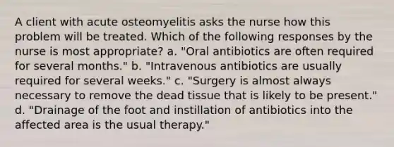 A client with acute osteomyelitis asks the nurse how this problem will be treated. Which of the following responses by the nurse is most appropriate? a. "Oral antibiotics are often required for several months." b. "Intravenous antibiotics are usually required for several weeks." c. "Surgery is almost always necessary to remove the dead tissue that is likely to be present." d. "Drainage of the foot and instillation of antibiotics into the affected area is the usual therapy."