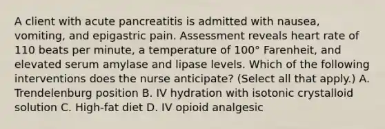 A client with acute pancreatitis is admitted with nausea, vomiting, and epigastric pain. Assessment reveals heart rate of 110 beats per minute, a temperature of 100° Farenheit, and elevated serum amylase and lipase levels. Which of the following interventions does the nurse anticipate? (Select all that apply.) A. Trendelenburg position B. IV hydration with isotonic crystalloid solution C. High-fat diet D. IV opioid analgesic