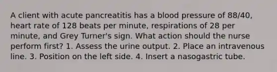 A client with acute pancreatitis has a blood pressure of 88/40, heart rate of 128 beats per minute, respirations of 28 per minute, and Grey Turner's sign. What action should the nurse perform first? 1. Assess the urine output. 2. Place an intravenous line. 3. Position on the left side. 4. Insert a nasogastric tube.