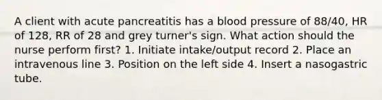 A client with acute pancreatitis has a blood pressure of 88/40, HR of 128, RR of 28 and grey turner's sign. What action should the nurse perform first? 1. Initiate intake/output record 2. Place an intravenous line 3. Position on the left side 4. Insert a nasogastric tube.