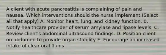 A client with acute pancreatitis is complaining of pain and nausea. Which interventions should the nurse implement (Select all that apply) A. Monitor heart, lung, and kidney function. B. Notify healthcare provider of serum amylase and lipase levels. C. Review client's abdominal ultrasound findings. D. Position client on abdomen to provide organ stability E. Encourage an increased intake of clear oral fluids