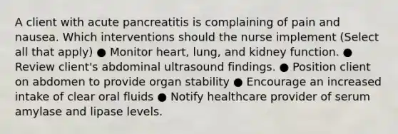 A client with acute pancreatitis is complaining of pain and nausea. Which interventions should the nurse implement (Select all that apply) ● Monitor heart, lung, and kidney function. ● Review client's abdominal ultrasound findings. ● Position client on abdomen to provide organ stability ● Encourage an increased intake of clear oral fluids ● Notify healthcare provider of serum amylase and lipase levels.