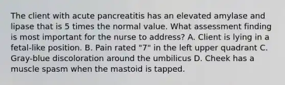 The client with acute pancreatitis has an elevated amylase and lipase that is 5 times the normal value. What assessment finding is most important for the nurse to address? A. Client is lying in a fetal-like position. B. Pain rated "7" in the left upper quadrant C. Gray-blue discoloration around the umbilicus D. Cheek has a muscle spasm when the mastoid is tapped.