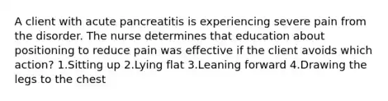 A client with acute pancreatitis is experiencing severe pain from the disorder. The nurse determines that education about positioning to reduce pain was effective if the client avoids which action? 1.Sitting up 2.Lying flat 3.Leaning forward 4.Drawing the legs to the chest