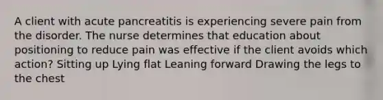 A client with acute pancreatitis is experiencing severe pain from the disorder. The nurse determines that education about positioning to reduce pain was effective if the client avoids which action? Sitting up Lying flat Leaning forward Drawing the legs to the chest