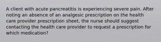 A client with acute pancreatitis is experiencing severe pain. After noting an absence of an analgesic prescription on the health care provider prescription sheet, the nurse should suggest contacting the health care provider to request a prescription for which medication?