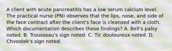 A client with acute pancreatitis has a low serum calcium level. The practical nurse (PN) observes that the lips, nose, and side of the face contract after the client's face is cleansed with a cloth. Which documentation describes these findings? A. Bell's palsy noted. B. Trousseau's sign noted. C. Tic douloureux noted. D. Chvostek's sign noted.