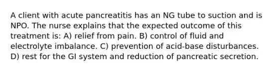 A client with acute pancreatitis has an NG tube to suction and is NPO. The nurse explains that the expected outcome of this treatment is: A) relief from pain. B) control of fluid and electrolyte imbalance. C) prevention of acid-base disturbances. D) rest for the GI system and reduction of pancreatic secretion.