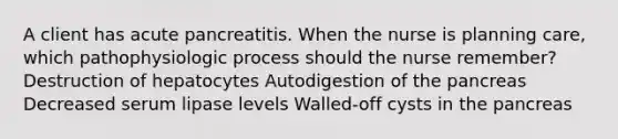 A client has acute pancreatitis. When the nurse is planning care, which pathophysiologic process should the nurse remember? Destruction of hepatocytes Autodigestion of the pancreas Decreased serum lipase levels Walled-off cysts in the pancreas