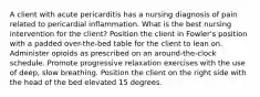 A client with acute pericarditis has a nursing diagnosis of pain related to pericardial inflammation. What is the best nursing intervention for the client? Position the client in Fowler's position with a padded over-the-bed table for the client to lean on. Administer opioids as prescribed on an around-the-clock schedule. Promote progressive relaxation exercises with the use of deep, slow breathing. Position the client on the right side with the head of the bed elevated 15 degrees.