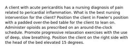 A client with acute pericarditis has a nursing diagnosis of pain related to pericardial inflammation. What is the best nursing intervention for the client? Position the client in Fowler's position with a padded over-the-bed table for the client to lean on. Administer opioids as prescribed on an around-the-clock schedule. Promote progressive relaxation exercises with the use of deep, slow breathing. Position the client on the right side with the head of the bed elevated 15 degrees.