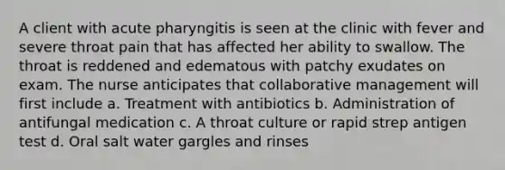 A client with acute pharyngitis is seen at the clinic with fever and severe throat pain that has affected her ability to swallow. The throat is reddened and edematous with patchy exudates on exam. The nurse anticipates that collaborative management will first include a. Treatment with antibiotics b. Administration of antifungal medication c. A throat culture or rapid strep antigen test d. Oral salt water gargles and rinses