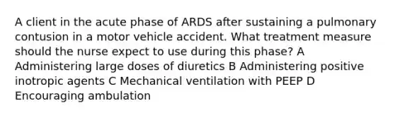 A client in the acute phase of ARDS after sustaining a pulmonary contusion in a motor vehicle accident. What treatment measure should the nurse expect to use during this phase? A Administering large doses of diuretics B Administering positive inotropic agents C Mechanical ventilation with PEEP D Encouraging ambulation