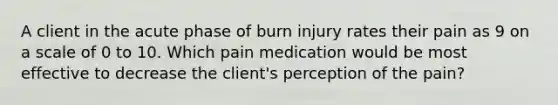 A client in the acute phase of burn injury rates their pain as 9 on a scale of 0 to 10. Which pain medication would be most effective to decrease the client's perception of the pain?