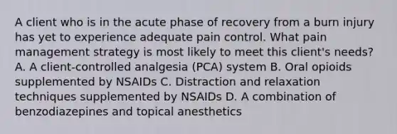 A client who is in the acute phase of recovery from a burn injury has yet to experience adequate pain control. What pain management strategy is most likely to meet this client's needs? A. A client-controlled analgesia (PCA) system B. Oral opioids supplemented by NSAIDs C. Distraction and relaxation techniques supplemented by NSAIDs D. A combination of benzodiazepines and topical anesthetics