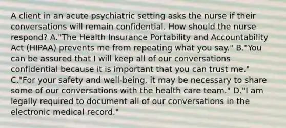 A client in an acute psychiatric setting asks the nurse if their conversations will remain confidential. How should the nurse respond? A."The Health Insurance Portability and Accountability Act (HIPAA) prevents me from repeating what you say." B."You can be assured that I will keep all of our conversations confidential because it is important that you can trust me." C."For your safety and well-being, it may be necessary to share some of our conversations with the health care team." D."I am legally required to document all of our conversations in the electronic medical record."