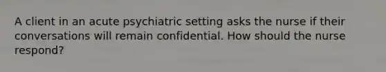 A client in an acute psychiatric setting asks the nurse if their conversations will remain confidential. How should the nurse respond?