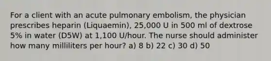 For a client with an acute pulmonary embolism, the physician prescribes heparin (Liquaemin), 25,000 U in 500 ml of dextrose 5% in water (D5W) at 1,100 U/hour. The nurse should administer how many milliliters per hour? a) 8 b) 22 c) 30 d) 50