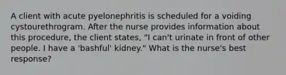 A client with acute pyelonephritis is scheduled for a voiding cystourethrogram. After the nurse provides information about this procedure, the client states, "I can't urinate in front of other people. I have a 'bashful' kidney." What is the nurse's best response?