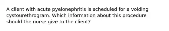 A client with acute pyelonephritis is scheduled for a voiding cystourethrogram. Which information about this procedure should the nurse give to the client?