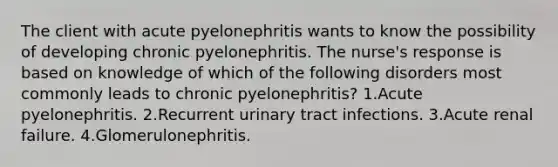 The client with acute pyelonephritis wants to know the possibility of developing chronic pyelonephritis. The nurse's response is based on knowledge of which of the following disorders most commonly leads to chronic pyelonephritis? 1.Acute pyelonephritis. 2.Recurrent urinary tract infections. 3.Acute renal failure. 4.Glomerulonephritis.