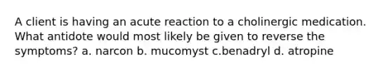 A client is having an acute reaction to a cholinergic medication. What antidote would most likely be given to reverse the symptoms? a. narcon b. mucomyst c.benadryl d. atropine