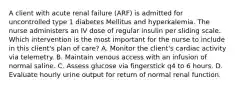 A client with acute renal failure (ARF) is admitted for uncontrolled type 1 diabetes Mellitus and hyperkalemia. The nurse administers an IV dose of regular insulin per sliding scale. Which intervention is the most important for the nurse to include in this client's plan of care? A. Monitor the client's cardiac activity via telemetry. B. Maintain venous access with an infusion of normal saline. C. Assess glucose via fingerstick q4 to 6 hours. D. Evaluate hourly urine output for return of normal renal function.