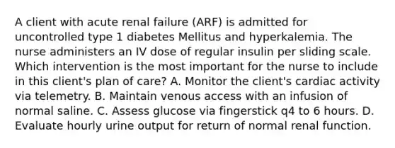 A client with acute renal failure (ARF) is admitted for uncontrolled type 1 diabetes Mellitus and hyperkalemia. The nurse administers an IV dose of regular insulin per sliding scale. Which intervention is the most important for the nurse to include in this client's plan of care? A. Monitor the client's cardiac activity via telemetry. B. Maintain venous access with an infusion of normal saline. C. Assess glucose via fingerstick q4 to 6 hours. D. Evaluate hourly urine output for return of normal renal function.