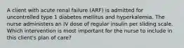 A client with acute renal failure (ARF) is admitted for uncontrolled type 1 diabetes mellitus and hyperkalemia. The nurse administers an IV dose of regular insulin per sliding scale. Which intervention is most important for the nurse to include in this client's plan of care?