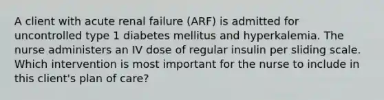 A client with acute renal failure (ARF) is admitted for uncontrolled type 1 diabetes mellitus and hyperkalemia. The nurse administers an IV dose of regular insulin per sliding scale. Which intervention is most important for the nurse to include in this client's plan of care?