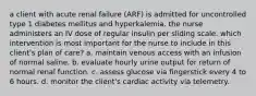 a client with acute renal failure (ARF) is admitted for uncontrolled type 1 diabetes mellitus and hyperkalemia. the nurse administers an IV dose of regular insulin per sliding scale. which intervention is most important for the nurse to include in this client's plan of care? a. maintain venous access with an infusion of normal saline. b. evaluate hourly urine output for return of normal renal function. c. assess glucose via fingerstick every 4 to 6 hours. d. monitor the client's cardiac activity via telemetry.