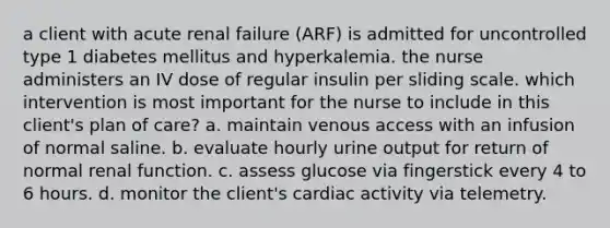 a client with acute renal failure (ARF) is admitted for uncontrolled type 1 diabetes mellitus and hyperkalemia. the nurse administers an IV dose of regular insulin per sliding scale. which intervention is most important for the nurse to include in this client's plan of care? a. maintain venous access with an infusion of normal saline. b. evaluate hourly urine output for return of normal renal function. c. assess glucose via fingerstick every 4 to 6 hours. d. monitor the client's cardiac activity via telemetry.