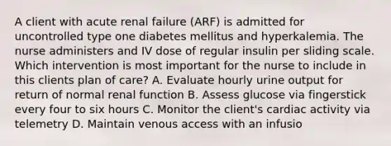 A client with acute renal failure (ARF) is admitted for uncontrolled type one diabetes mellitus and hyperkalemia. The nurse administers and IV dose of regular insulin per sliding scale. Which intervention is most important for the nurse to include in this clients plan of care? A. Evaluate hourly urine output for return of normal renal function B. Assess glucose via fingerstick every four to six hours C. Monitor the client's cardiac activity via telemetry D. Maintain venous access with an infusio