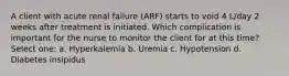 A client with acute renal failure (ARF) starts to void 4 L/day 2 weeks after treatment is initiated. Which complication is important for the nurse to monitor the client for at this time? Select one: a. Hyperkalemia b. Uremia c. Hypotension d. Diabetes insipidus