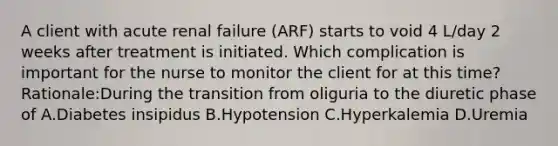 A client with acute renal failure (ARF) starts to void 4 L/day 2 weeks after treatment is initiated. Which complication is important for the nurse to monitor the client for at this time? Rationale:During the transition from oliguria to the diuretic phase of A.Diabetes insipidus B.Hypotension C.Hyperkalemia D.Uremia