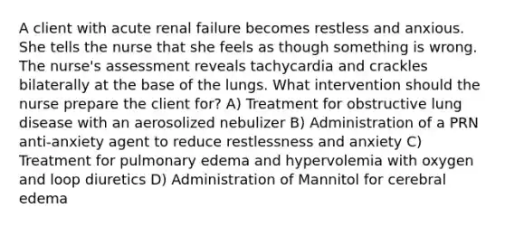 A client with acute renal failure becomes restless and anxious. She tells the nurse that she feels as though something is wrong. The nurse's assessment reveals tachycardia and crackles bilaterally at the base of the lungs. What intervention should the nurse prepare the client for? A) Treatment for obstructive lung disease with an aerosolized nebulizer B) Administration of a PRN anti-anxiety agent to reduce restlessness and anxiety C) Treatment for pulmonary edema and hypervolemia with oxygen and loop diuretics D) Administration of Mannitol for cerebral edema