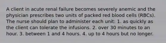 A client in acute renal failure becomes severely anemic and the physician prescribes two units of packed red blood cells (RBCs). The nurse should plan to administer each unit: 1. as quickly as the client can tolerate the infusions. 2. over 30 minutes to an hour. 3. between 1 and 4 hours. 4. up to 4 hours but no longer.