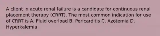 A client in acute renal failure is a candidate for continuous renal placement therapy (CRRT). The most common indication for use of CRRT is A. Fluid overload B. Pericarditis C. Azotemia D. Hyperkalemia