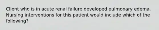 Client who is in acute renal failure developed pulmonary edema. Nursing interventions for this patient would include which of the following?