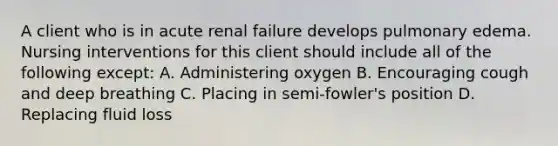 A client who is in acute renal failure develops pulmonary edema. Nursing interventions for this client should include all of the following except: A. Administering oxygen B. Encouraging cough and deep breathing C. Placing in semi-fowler's position D. Replacing fluid loss