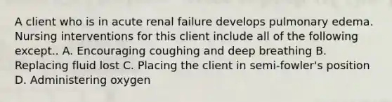 A client who is in acute renal failure develops pulmonary edema. Nursing interventions for this client include all of the following except.. A. Encouraging coughing and deep breathing B. Replacing fluid lost C. Placing the client in semi-fowler's position D. Administering oxygen