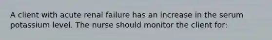 A client with acute renal failure has an increase in the serum potassium level. The nurse should monitor the client for: