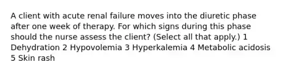 A client with acute renal failure moves into the diuretic phase after one week of therapy. For which signs during this phase should the nurse assess the client? (Select all that apply.) 1 Dehydration 2 Hypovolemia 3 Hyperkalemia 4 Metabolic acidosis 5 Skin rash