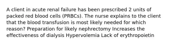 A client in acute renal failure has been prescribed 2 units of packed red blood cells (PRBCs). The nurse explains to the client that the blood transfusion is most likely needed for which reason? Preparation for likely nephrectomy Increases the effectiveness of dialysis Hypervolemia Lack of erythropoietin