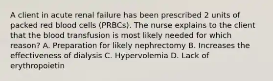 A client in acute renal failure has been prescribed 2 units of packed red blood cells (PRBCs). The nurse explains to the client that the blood transfusion is most likely needed for which reason? A. Preparation for likely nephrectomy B. Increases the effectiveness of dialysis C. Hypervolemia D. Lack of erythropoietin